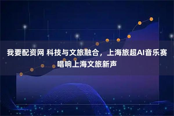 我要配资网 科技与文旅融合，上海旅超AI音乐赛唱响上海文旅新声