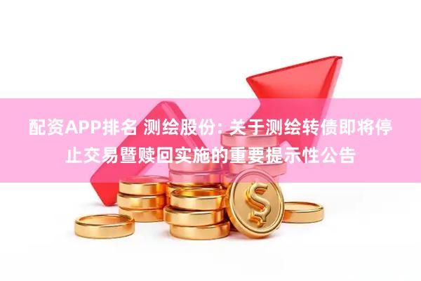配资APP排名 测绘股份: 关于测绘转债即将停止交易暨赎回实施的重要提示性公告