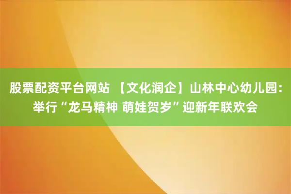 股票配资平台网站 【文化润企】山林中心幼儿园：举行“龙马精神 萌娃贺岁”迎新年联欢会