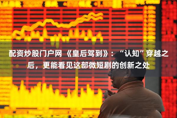 配资炒股门户网 《皇后驾到》：“认知”穿越之后，更能看见这部微短剧的创新之处