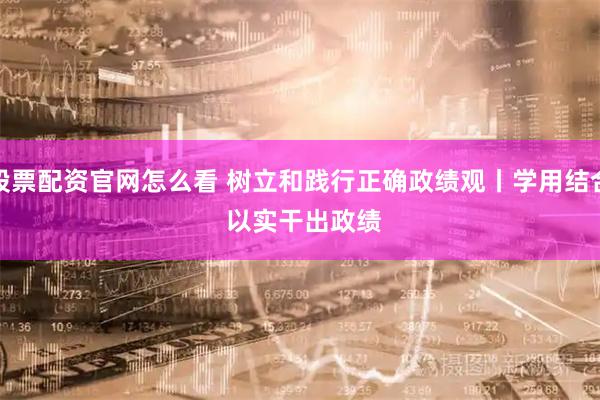 股票配资官网怎么看 树立和践行正确政绩观丨学用结合 以实干出政绩