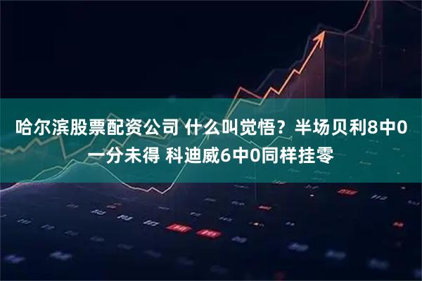 哈尔滨股票配资公司 什么叫觉悟？半场贝利8中0一分未得 科迪威6中0同样挂零