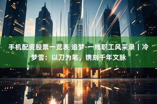 手机配资股票一览表 追梦·一线职工风采录｜冷梦雪：以刀为笔，镌刻千年文脉