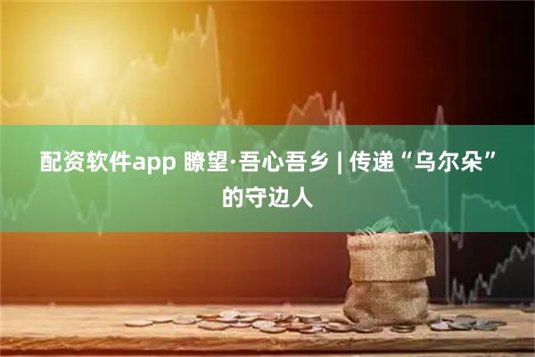 配资软件app 瞭望·吾心吾乡 | 传递“乌尔朵”的守边人
