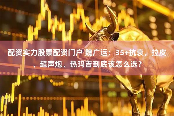 配资实力股票配资门户 魏广运：35+抗衰，拉皮、超声炮、热玛吉到底该怎么选？