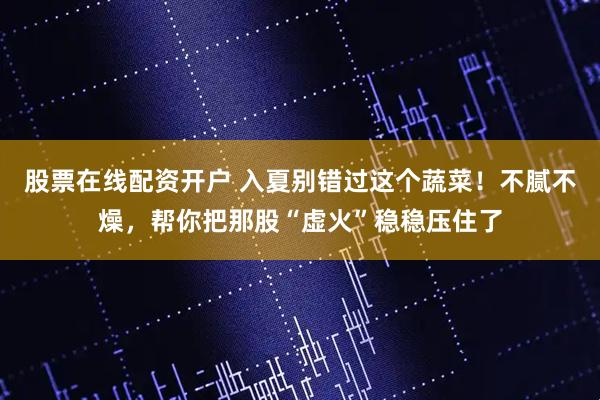 股票在线配资开户 入夏别错过这个蔬菜！不腻不燥，帮你把那股“虚火”稳稳压住了
