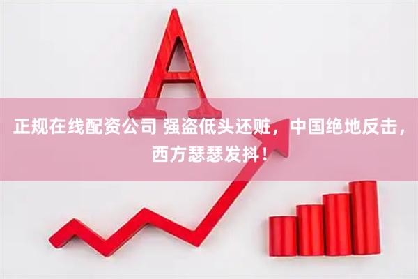 正规在线配资公司 强盗低头还赃，中国绝地反击，西方瑟瑟发抖！