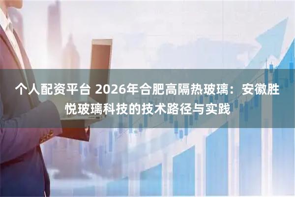 个人配资平台 2026年合肥高隔热玻璃：安徽胜悦玻璃科技的技术路径与实践