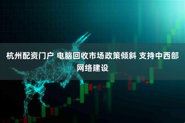 杭州配资门户 电脑回收市场政策倾斜 支持中西部网络建设