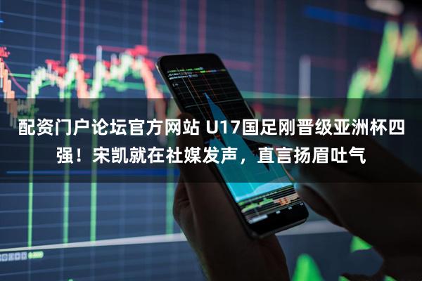 配资门户论坛官方网站 U17国足刚晋级亚洲杯四强！宋凯就在社媒发声，直言扬眉吐气