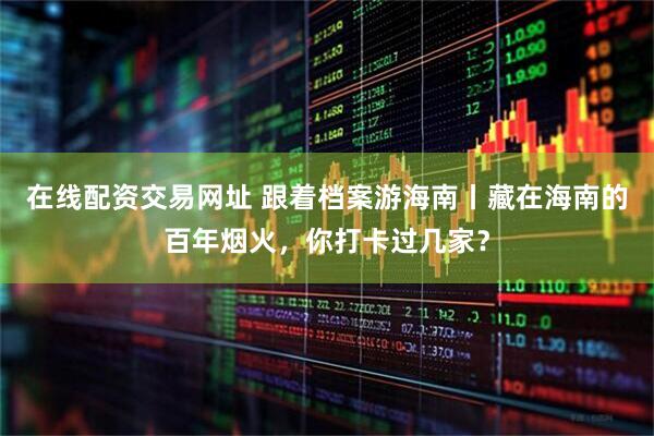 在线配资交易网址 跟着档案游海南丨藏在海南的百年烟火，你打卡过几家？