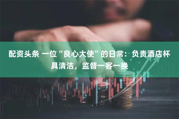 配资头条 一位“良心大使”的日常：负责酒店杯具清洁，监督一客一换