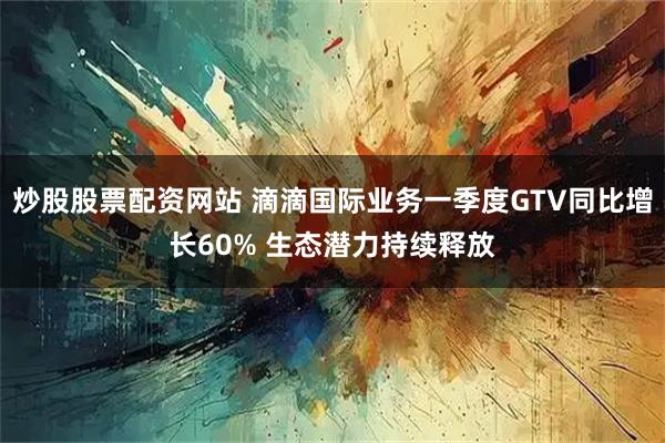 炒股股票配资网站 滴滴国际业务一季度GTV同比增长60% 生态潜力持续释放