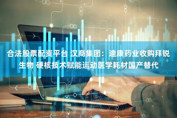 合法股票配资平台 汉商集团：迪康药业收购拜锐生物 硬核技术赋能运动医学耗材国产替代