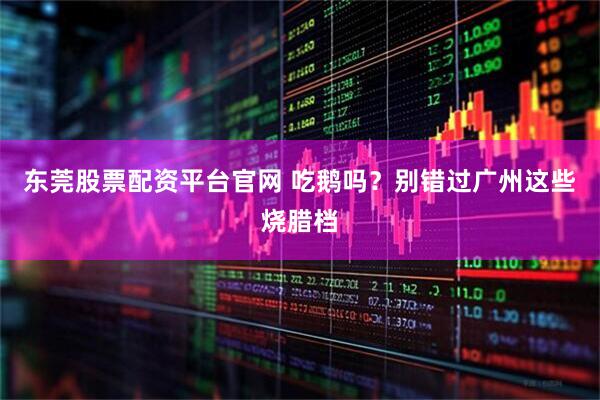 东莞股票配资平台官网 吃鹅吗？别错过广州这些烧腊档