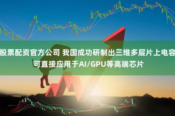 股票配资官方公司 我国成功研制出三维多层片上电容 可直接应用于AI/GPU等高端芯片
