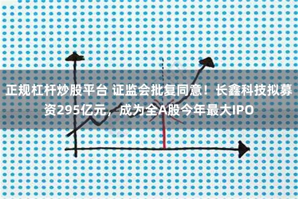 正规杠杆炒股平台 证监会批复同意！长鑫科技拟募资295亿元，成为全A股今年最大IPO
