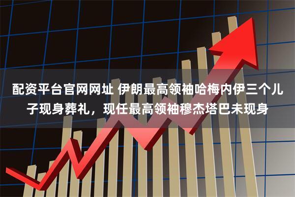 配资平台官网网址 伊朗最高领袖哈梅内伊三个儿子现身葬礼，现任最高领袖穆杰塔巴未现身