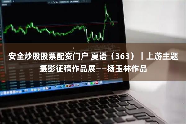 安全炒股股票配资门户 夏语（363）｜上游主题摄影征稿作品展——杨玉林作品
