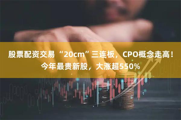 股票配资交易 “20cm”三连板，CPO概念走高！今年最贵新股，大涨超550%