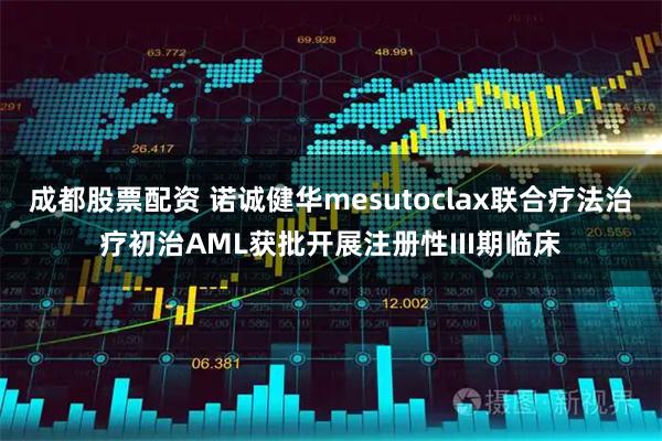 成都股票配资 诺诚健华mesutoclax联合疗法治疗初治AML获批开展注册性III期临床