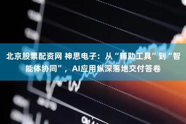 北京股票配资网 神思电子：从“辅助工具”到“智能体协同”，AI应用纵深落地交付答卷