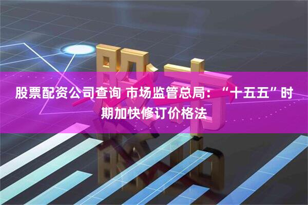 股票配资公司查询 市场监管总局：“十五五”时期加快修订价格法