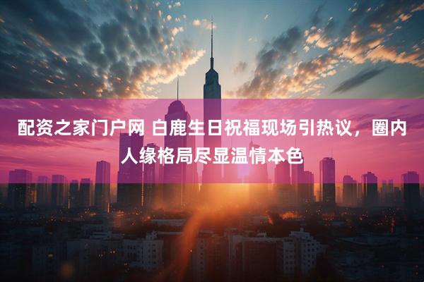 配资之家门户网 白鹿生日祝福现场引热议，圈内人缘格局尽显温情本色